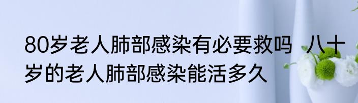 80岁老人肺部感染有必要救吗  八十岁的老人肺部感染能活多久