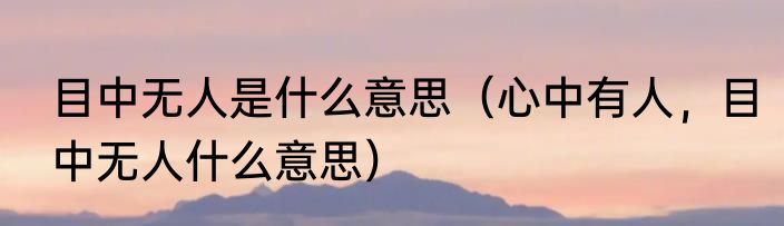 目中无人是什么意思（心中有人，目中无人什么意思）