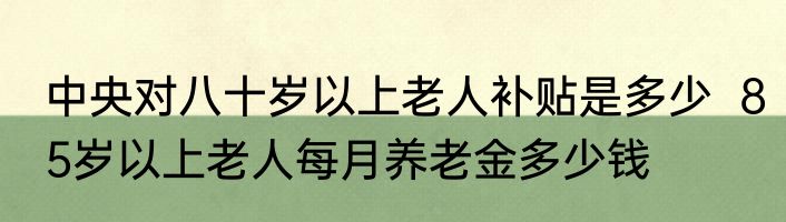 中央对八十岁以上老人补贴是多少  85岁以上老人每月养老金多少钱
