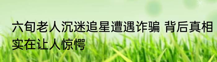 六旬老人沉迷追星遭遇诈骗 背后真相实在让人惊愕