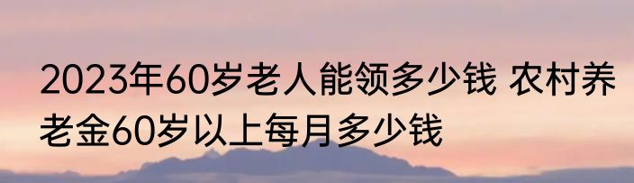 2023年60岁老人能领多少钱 农村养老金60岁以上每月多少钱