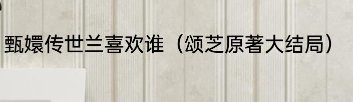 甄嬛传世兰喜欢谁（颂芝原著大结局）