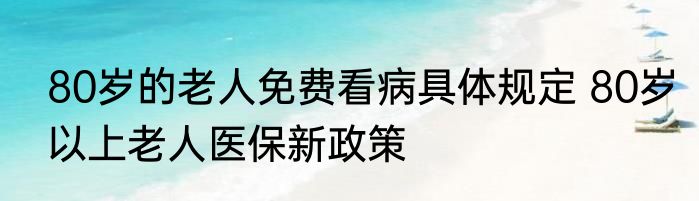 80岁的老人免费看病具体规定 80岁以上老人医保新政策