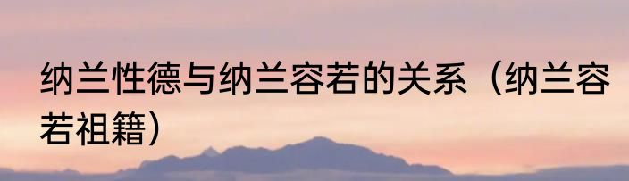 纳兰性德与纳兰容若的关系（纳兰容若祖籍）
