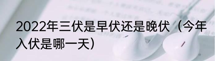 2022年三伏是早伏还是晚伏（今年入伏是哪一天）