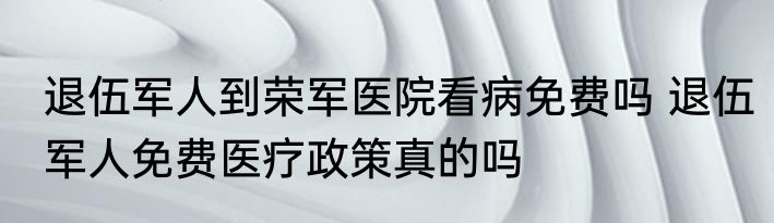退伍军人到荣军医院看病免费吗 退伍军人免费医疗政策真的吗