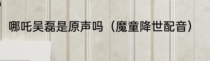 哪吒吴磊是原声吗（魔童降世配音）