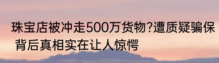 珠宝店被冲走500万货物?遭质疑骗保 背后真相实在让人惊愕