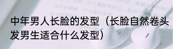 中年男人长脸的发型（长脸自然卷头发男生适合什么发型）