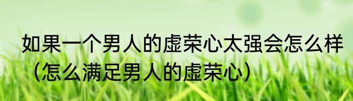 如果一个男人的虚荣心太强会怎么样（怎么满足男人的虚荣心）