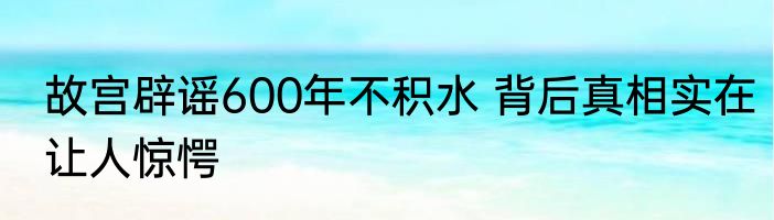 故宫辟谣600年不积水 背后真相实在让人惊愕