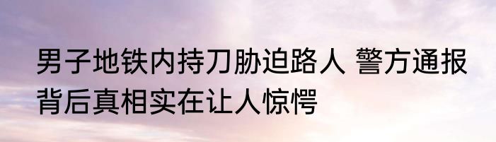男子地铁内持刀胁迫路人 警方通报 背后真相实在让人惊愕