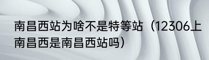 南昌西站为啥不是特等站（12306上南昌西是南昌西站吗）