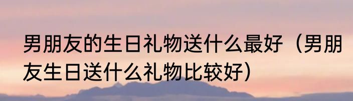 男朋友的生日礼物送什么最好（男朋友生日送什么礼物比较好）