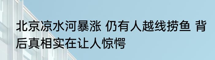 北京凉水河暴涨 仍有人越线捞鱼 背后真相实在让人惊愕