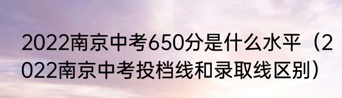 2022南京中考650分是什么水平（2022南京中考投档线和录取线区别）