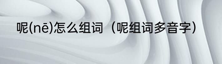 呢(nē)怎么组词（呢组词多音字）