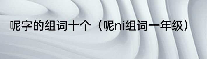 呢字的组词十个（呢ni组词一年级）