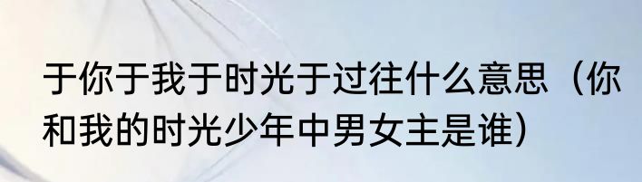 于你于我于时光于过往什么意思（你和我的时光少年中男女主是谁）