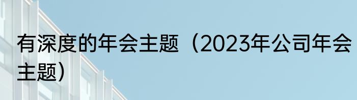 有深度的年会主题（2023年公司年会主题）