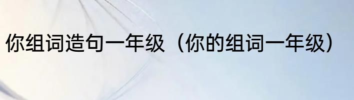你组词造句一年级（你的组词一年级）