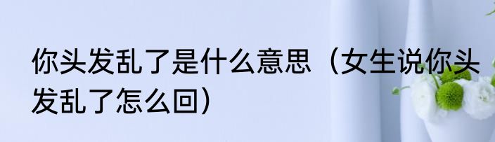 你头发乱了是什么意思（女生说你头发乱了怎么回）