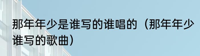 那年年少是谁写的谁唱的（那年年少谁写的歌曲）