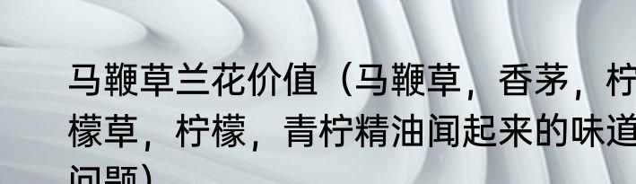 马鞭草兰花价值（马鞭草，香茅，柠檬草，柠檬，青柠精油闻起来的味道问题）