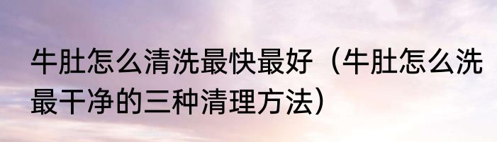 牛肚怎么清洗最快最好（牛肚怎么洗最干净的三种清理方法）