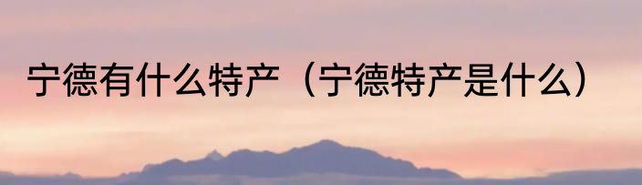 宁德有什么特产（宁德特产是什么）