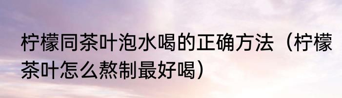 柠檬同茶叶泡水喝的正确方法（柠檬茶叶怎么熬制最好喝）
