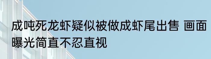 成吨死龙虾疑似被做成虾尾出售 画面曝光简直不忍直视