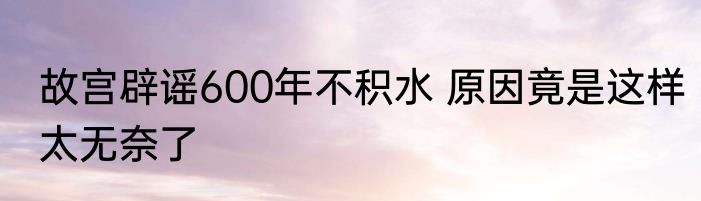 故宫辟谣600年不积水 原因竟是这样太无奈了
