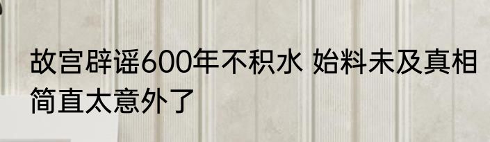 故宫辟谣600年不积水 始料未及真相简直太意外了