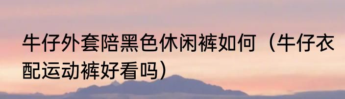 牛仔外套陪黑色休闲裤如何（牛仔衣配运动裤好看吗）