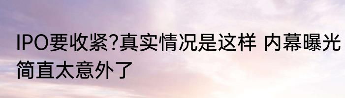 IPO要收紧?真实情况是这样 内幕曝光简直太意外了