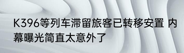 K396等列车滞留旅客已转移安置 内幕曝光简直太意外了