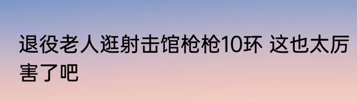 退役老人逛射击馆枪枪10环 这也太厉害了吧