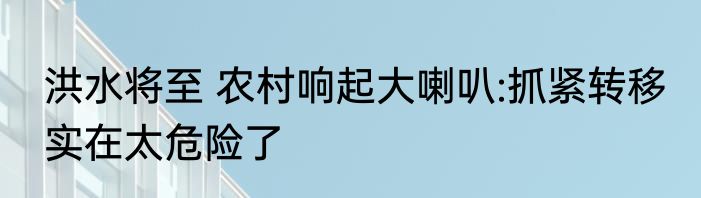 洪水将至 农村响起大喇叭:抓紧转移 实在太危险了