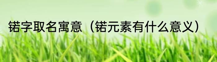锘字取名寓意（锘元素有什么意义）