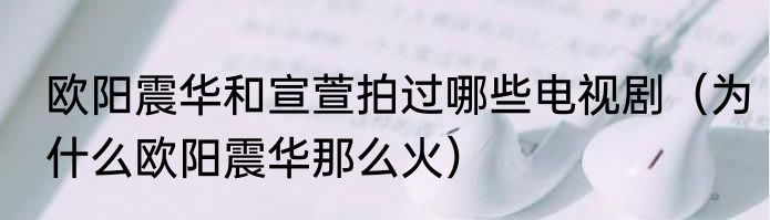 欧阳震华和宣萱拍过哪些电视剧（为什么欧阳震华那么火）