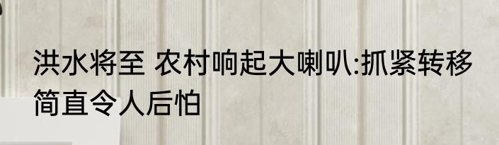 洪水将至 农村响起大喇叭:抓紧转移 简直令人后怕