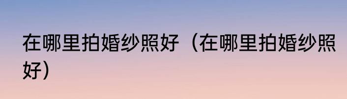 在哪里拍婚纱照好（在哪里拍婚纱照好）