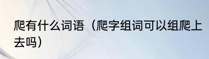 爬有什么词语（爬字组词可以组爬上去吗）
