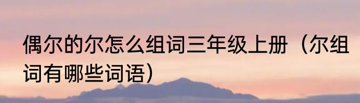 偶尔的尔怎么组词三年级上册（尔组词有哪些词语）