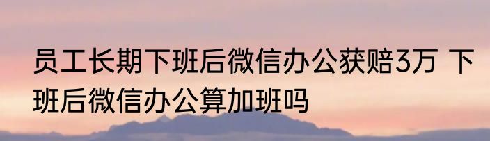 员工长期下班后微信办公获赔3万 下班后微信办公算加班吗