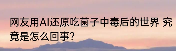 网友用AI还原吃菌子中毒后的世界 究竟是怎么回事？