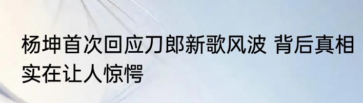 杨坤首次回应刀郎新歌风波 背后真相实在让人惊愕