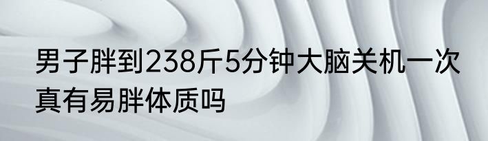 男子胖到238斤5分钟大脑关机一次 真有易胖体质吗