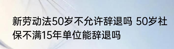 新劳动法50岁不允许辞退吗 50岁社保不满15年单位能辞退吗